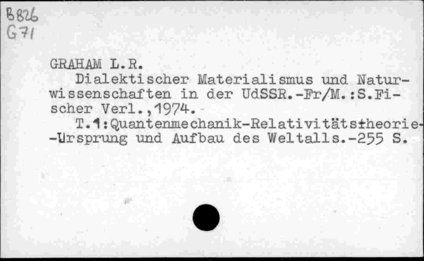 ﻿₽>BU
G?/
GRAHAM L.R.
Dialektischer Materialismus und Naturwissenschaften in der UdSSR.-Fr/M.:S.Fischer Verl. ,'1974.
T.1:Quantenme chanik-Relativi tät stheori e -Ursprung und Aufbau des Weltalls.-255 S.